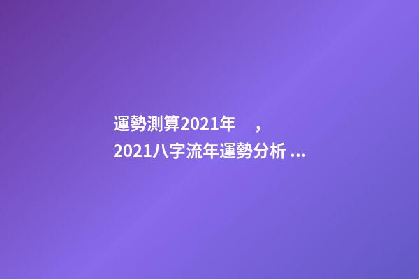 運勢測算2021年，2021八字流年運勢分析 卜易居2021年運勢，2021年生肖運勢大全-第1張-觀點-玄機派